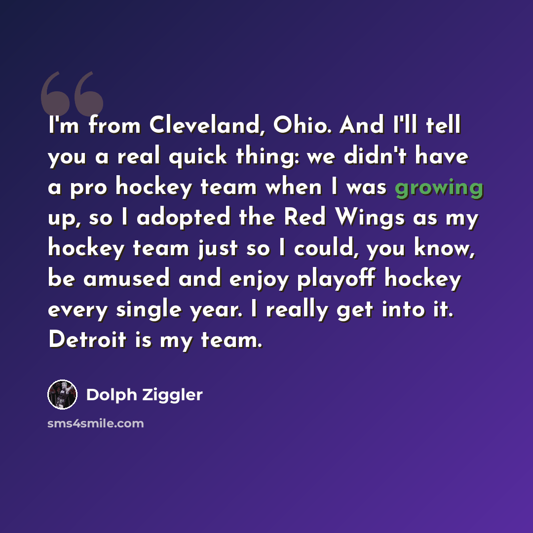 “I'm from Cleveland, Ohio. And I'll tell you a real quick thing: we didn't have a pro hockey team when I was growing up, so I adopted the Red Wings as my hockey team just so I could, you know, be amused and enjoy playoff hockey every single year. I really get into it. Detroit is my team.” quote by Dolph Ziggler
