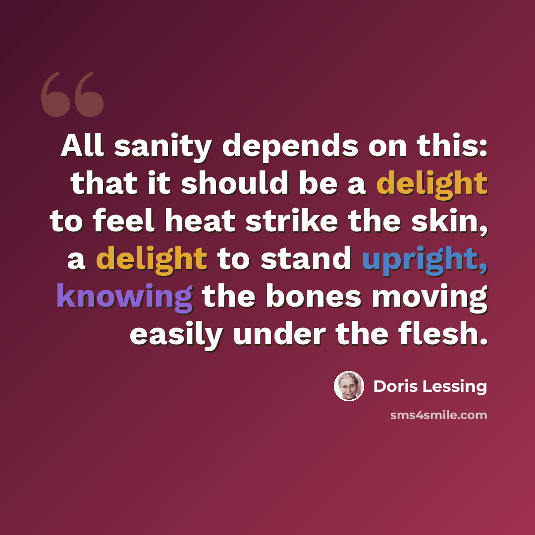 “All sanity depends on this: that it should be a delight to feel heat strike the skin, a delight to stand upright, knowing the bones moving easily under the flesh.” quote by Doris Lessing