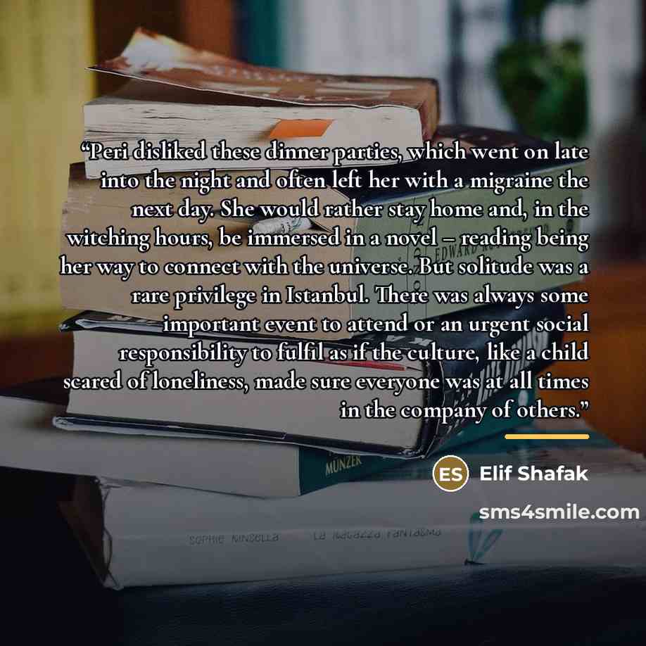 “Peri disliked these dinner parties, which went on late into the night and often left her with a migraine the next day. She would rather stay home and, in the witching hours, be immersed in a novel – reading being her way to connect with the universe. But solitude was a rare privilege in Istanbul…” quote by Elif Shafak