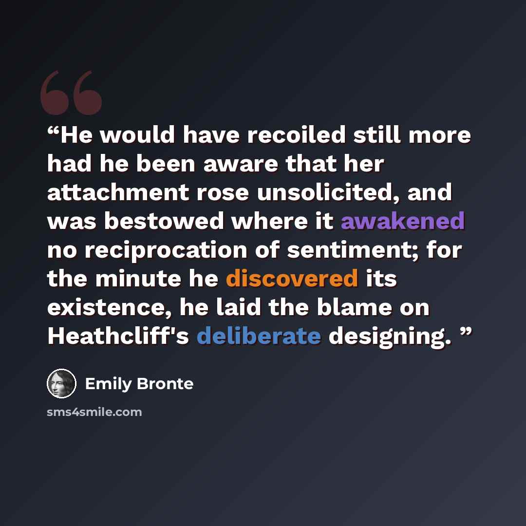 “He would have recoiled still more had he been aware that her attachment rose unsolicited, and was bestowed where it awakened no reciprocation of sentiment; for the minute he discovered its existence, he laid the blame on Heathcliff's deliberate designing.” quote by Emily Bronte