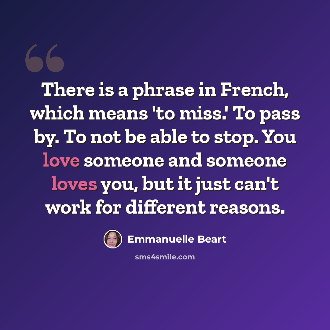 “There is a phrase in French, which means 'to miss.' To pass by. To not be able to stop. You love someone and someone loves you, but it just can't work for different reasons.” quote by Emmanuelle Beart