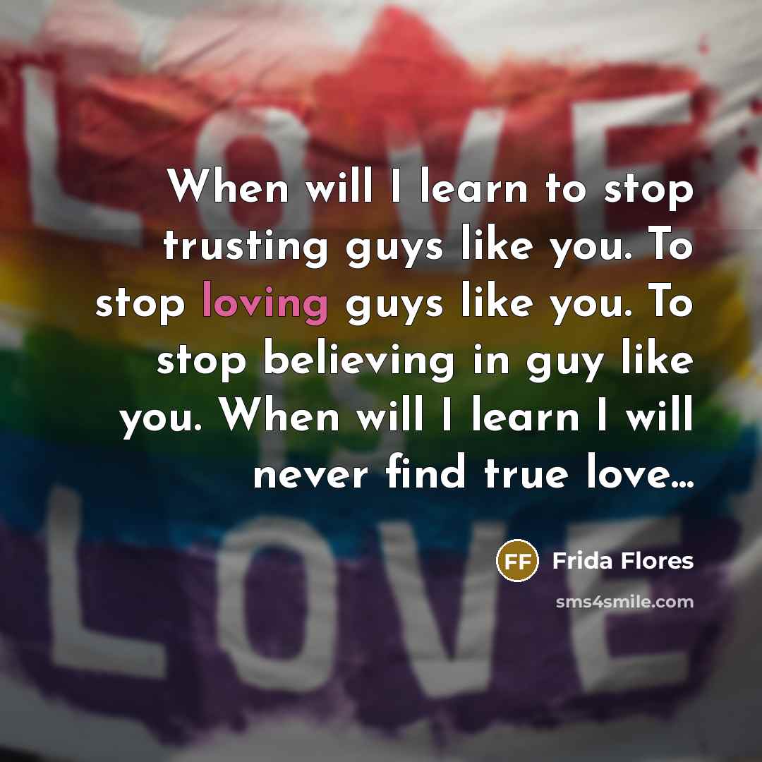 “When will I learn to stop trusting guys like you. To stop loving guys like you. To stop believing in guy like you. When will I learn I will never find true love...” quote by Frida Flores