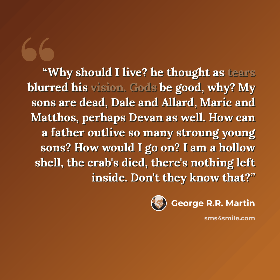 “Why should I live? he thought as tears blurred his vision. Gods be good, why? My sons are dead, Dale and Allard, Maric and Matthos, perhaps Devan as well. How can a father outlive so many stroung young sons? How would I go on? I am a hollow shell, the crab's died, there's nothing left inside…” quote by George R.R. Martin