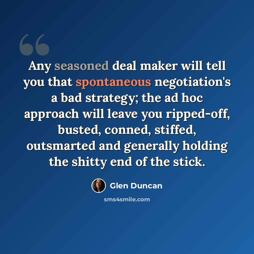 “Any seasoned deal maker will tell you that spontaneous negotiation's a bad strategy; the ad hoc approach will leave you ripped-off, busted, conned, stiffed, outsmarted and generally holding the shitty end of the stick.” quote by Glen Duncan