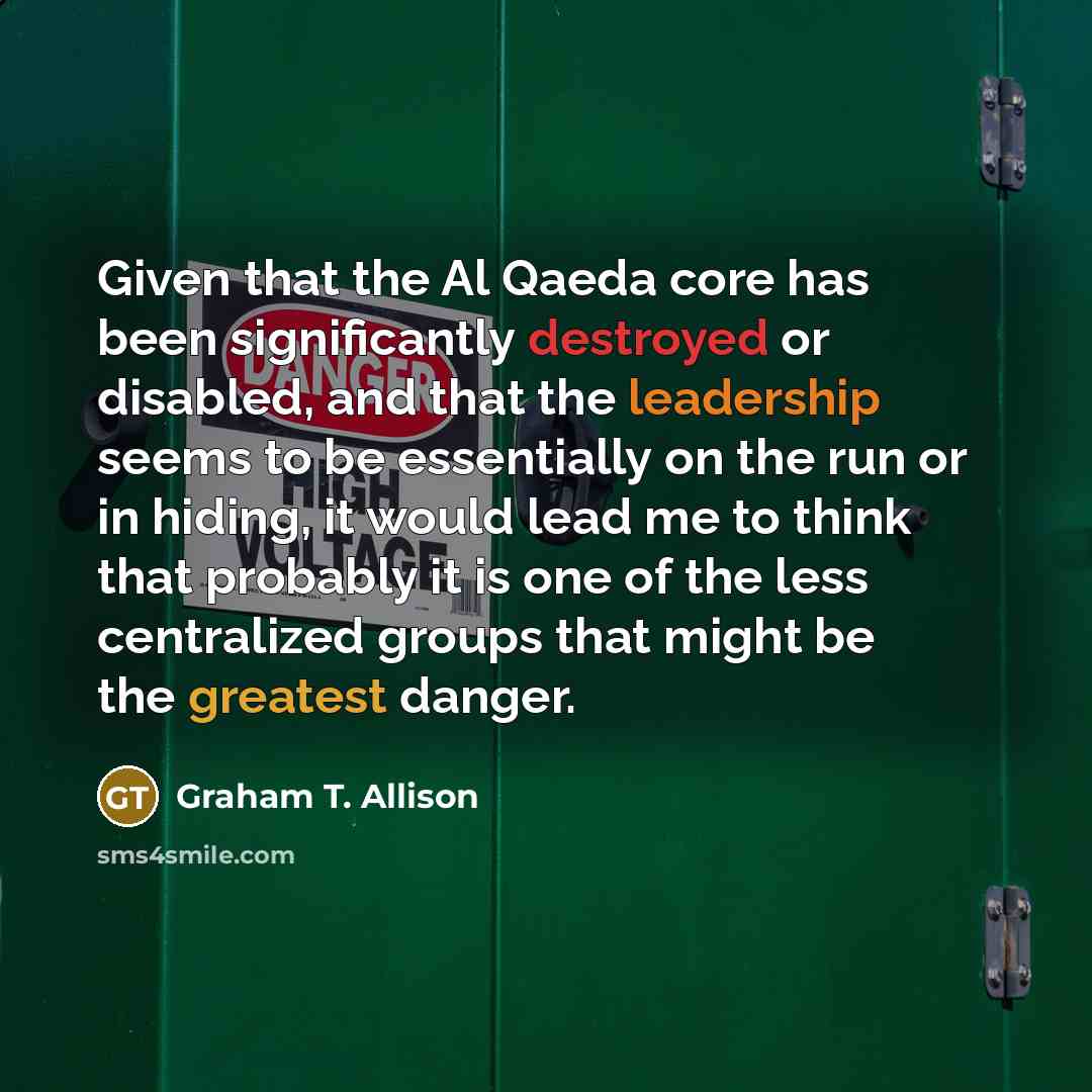 “Given that the Al Qaeda core has been significantly destroyed or disabled, and that the leadership seems to be essentially on the run or in hiding, it would lead me to think that probably it is one of the less centralized groups that might be the greatest danger.” quote by Graham T. Allison