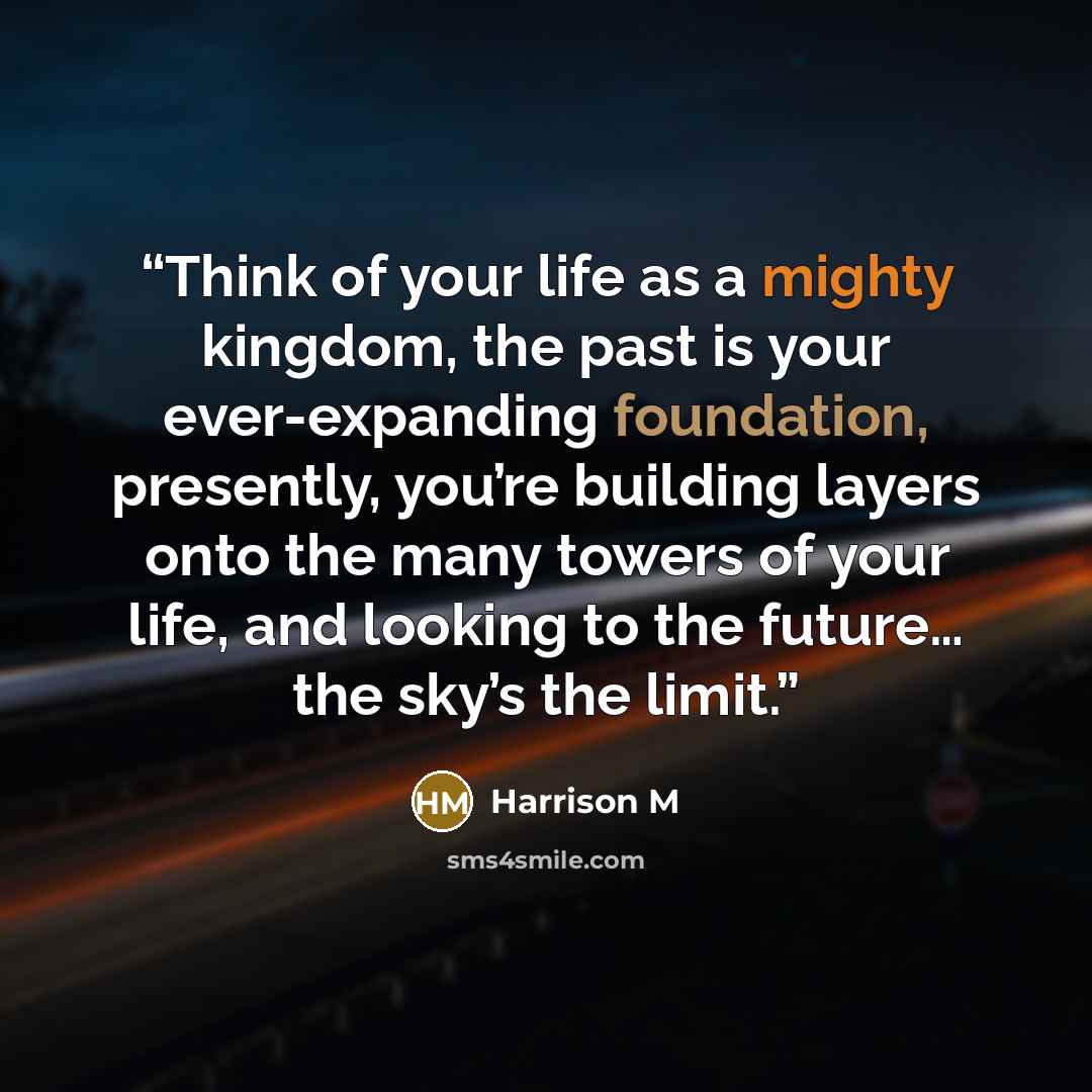 “Think of your life as a mighty kingdom, the past is your ever-expanding foundation, presently, you’re building layers onto the many towers of your life, and looking to the future… the sky’s the limit.” quote by Harrison M