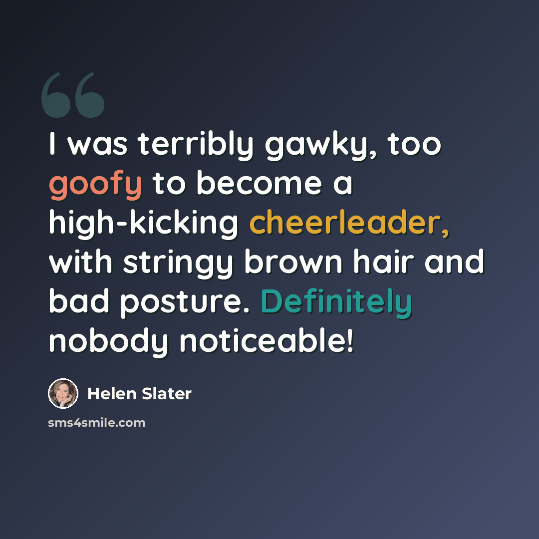 “I was terribly gawky, too goofy to become a high-kicking cheerleader, with stringy brown hair and bad posture. Definitely nobody noticeable!” quote by Helen Slater