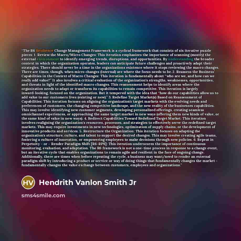 “The R6 Resilience Change Management Framework is a cyclical framework that consists of six iterative puzzle pieces: 1. Review the Macro/Micro Changes: This iteration emphasizes the importance of scanning (mostly) the external environment to identify emerging trends, disruptions, and opportunities…” quote by Hendrith Vanlon Smith Jr