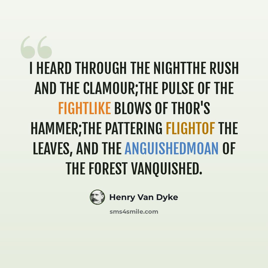 “I heard through the nightThe rush and the clamour;The pulse of the fightLike blows of Thor's hammer;The pattering flightOf the leaves, and the anguishedMoan of the forest vanquished.” quote by Henry Van Dyke