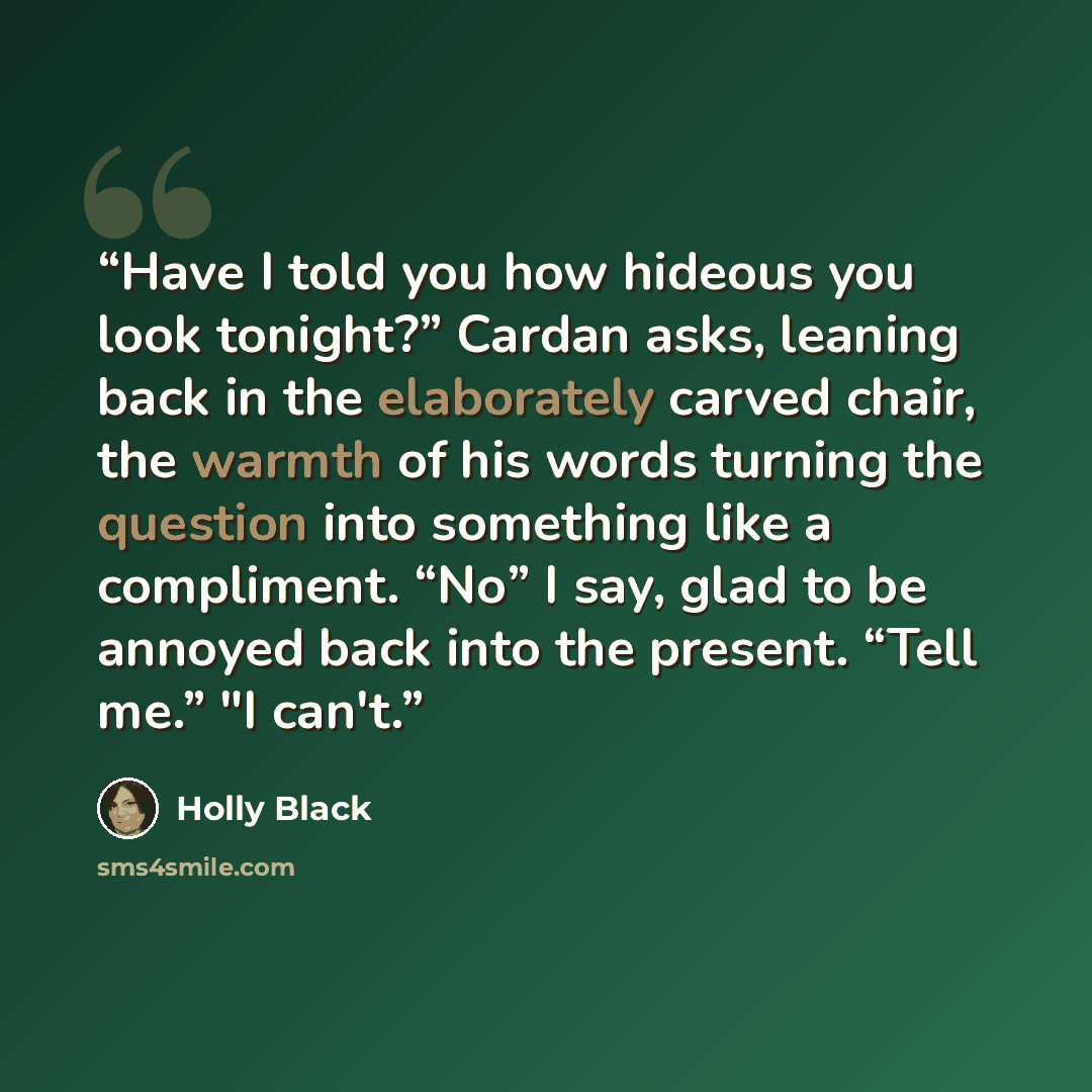 “Have I told you how hideous you look tonight?” Cardan asks, leaning back in the elaborately carved chair, the warmth of his words turning the question into something like a compliment. “No” I say, glad to be annoyed back into the present. “Tell me.” "I can't.” quote by Holly Black