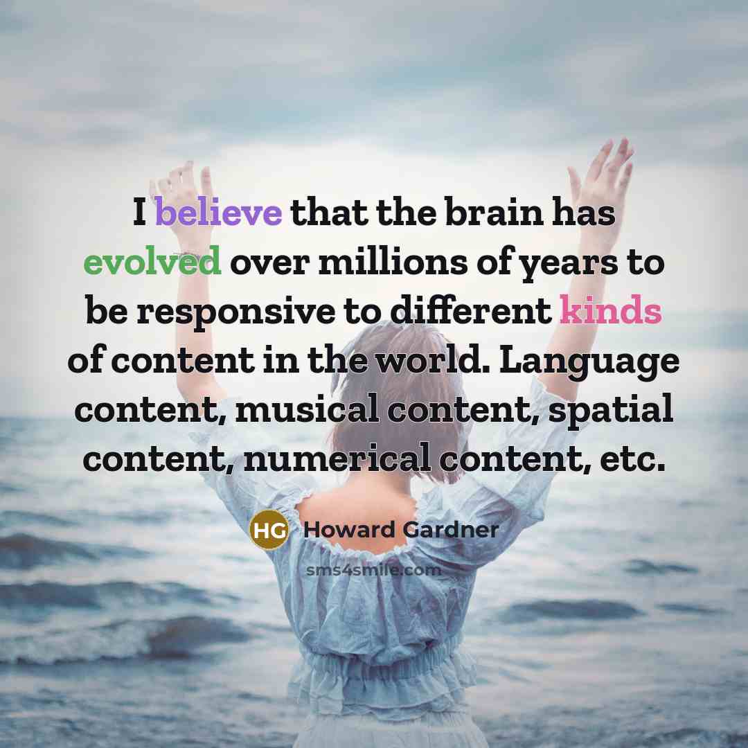 “I believe that the brain has evolved over millions of years to be responsive to different kinds of content in the world. Language content, musical content, spatial content, numerical content, etc.” quote by Howard Gardner