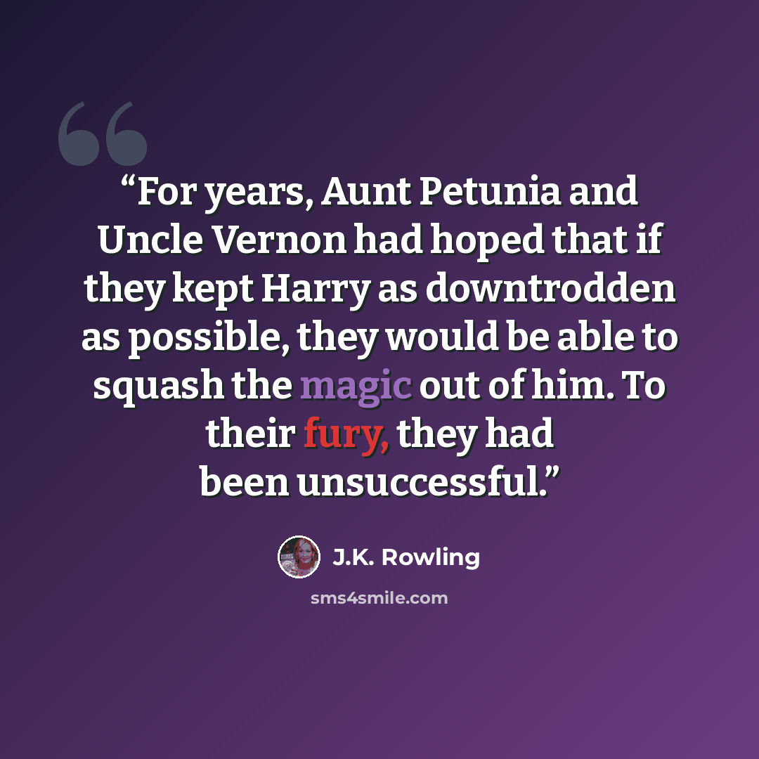 “For years, Aunt Petunia and Uncle Vernon had hoped that if they kept Harry as downtrodden as possible, they would be able to squash the magic out of him. To their fury, they had been unsuccessful.” quote by J.K. Rowling
