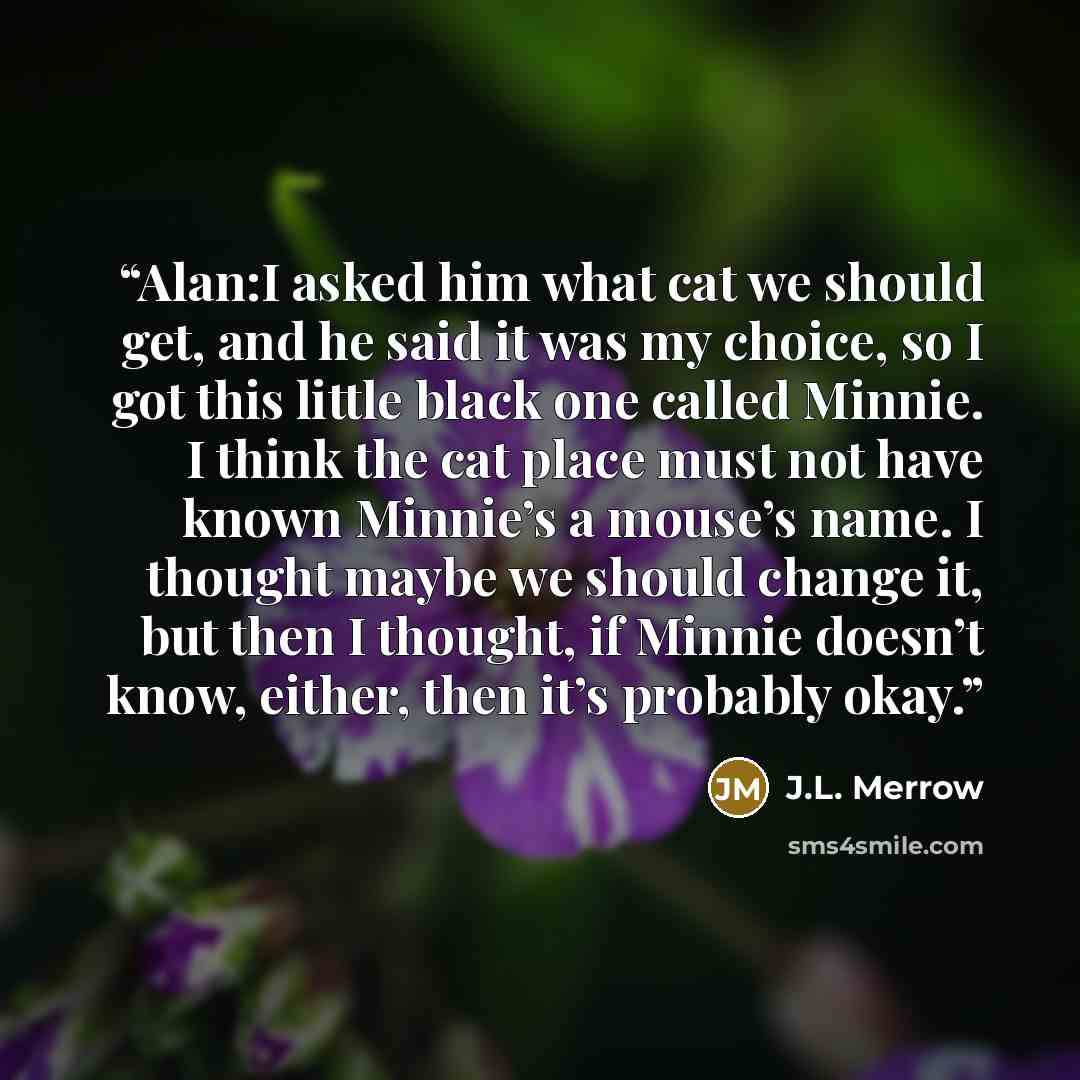 “Alan:I asked him what cat we should get, and he said it was my choice, so I got this little black one called Minnie. I think the cat place must not have known Minnie’s a mouse’s name. I thought maybe we should change it, but then I thought, if Minnie doesn’t know, either, then it’s probably okay.” quote by J.L. Merrow