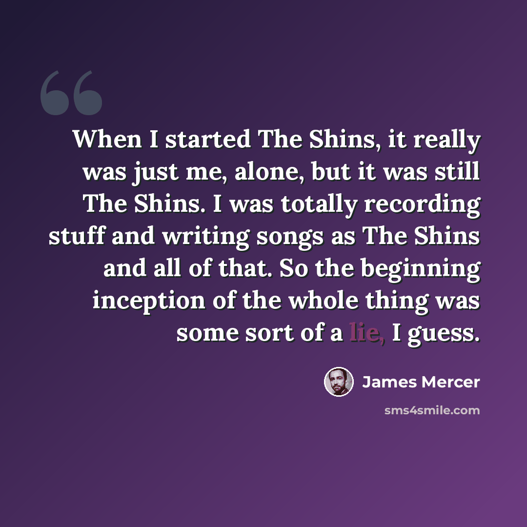 “When I started The Shins, it really was just me, alone, but it was still The Shins. I was totally recording stuff and writing songs as The Shins and all of that. So the beginning inception of the whole thing was some sort of a lie, I guess.” quote by James Mercer