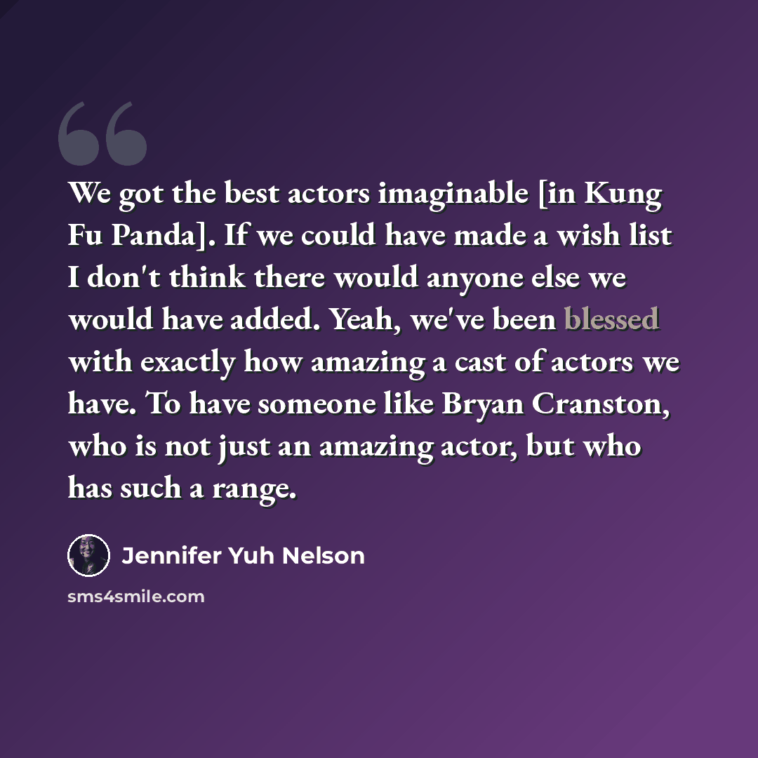 “We got the best actors imaginable [in Kung Fu Panda]. If we could have made a wish list I don't think there would anyone else we would have added. Yeah, we've been blessed with exactly how amazing a cast of actors we have. To have someone like Bryan Cranston, who is not just an amazing actor, but…” quote by Jennifer Yuh Nelson