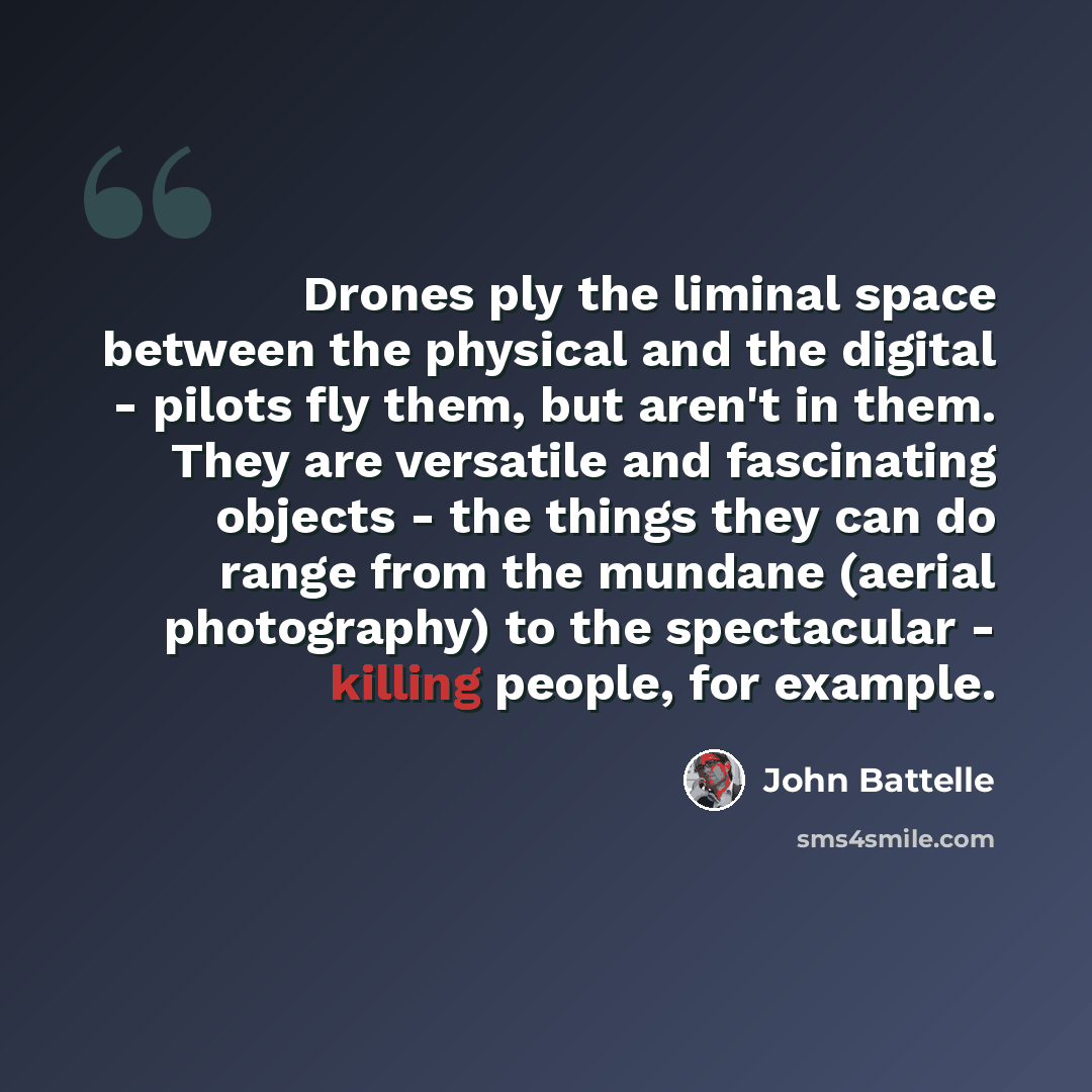 “Drones ply the liminal space between the physical and the digital - pilots fly them, but aren't in them. They are versatile and fascinating objects - the things they can do range from the mundane (aerial photography) to the spectacular - killing people, for example.” quote by John Battelle