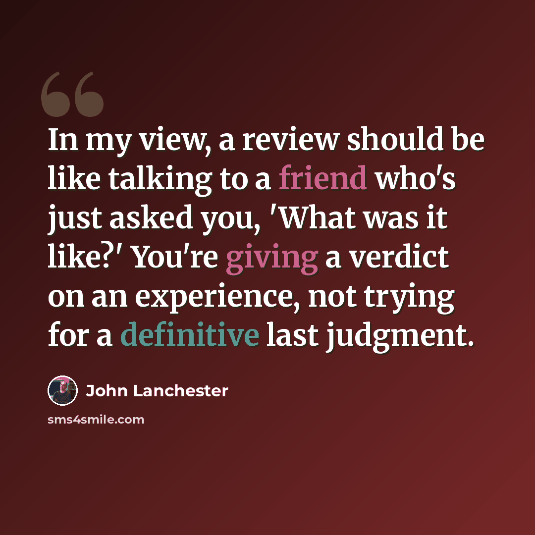“In my view, a review should be like talking to a friend who's just asked you, 'What was it like?' You're giving a verdict on an experience, not trying for a definitive last judgment.” quote by John Lanchester