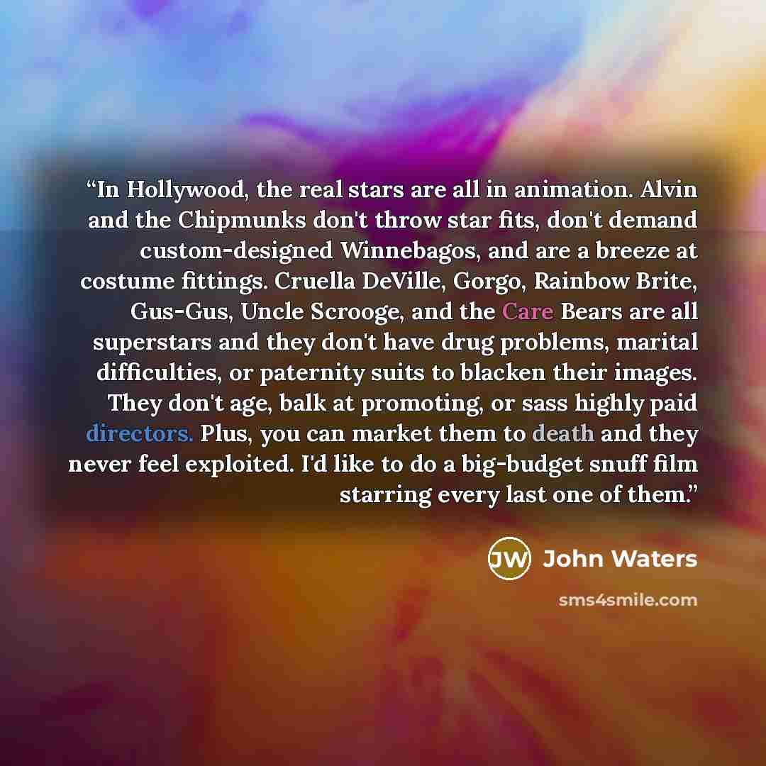 “In Hollywood, the real stars are all in animation. Alvin and the Chipmunks don't throw star fits, don't demand custom-designed Winnebagos, and are a breeze at costume fittings. Cruella DeVille, Gorgo, Rainbow Brite, Gus-Gus, Uncle Scrooge, and the Care Bears are all superstars and they don't have…” quote by John Waters