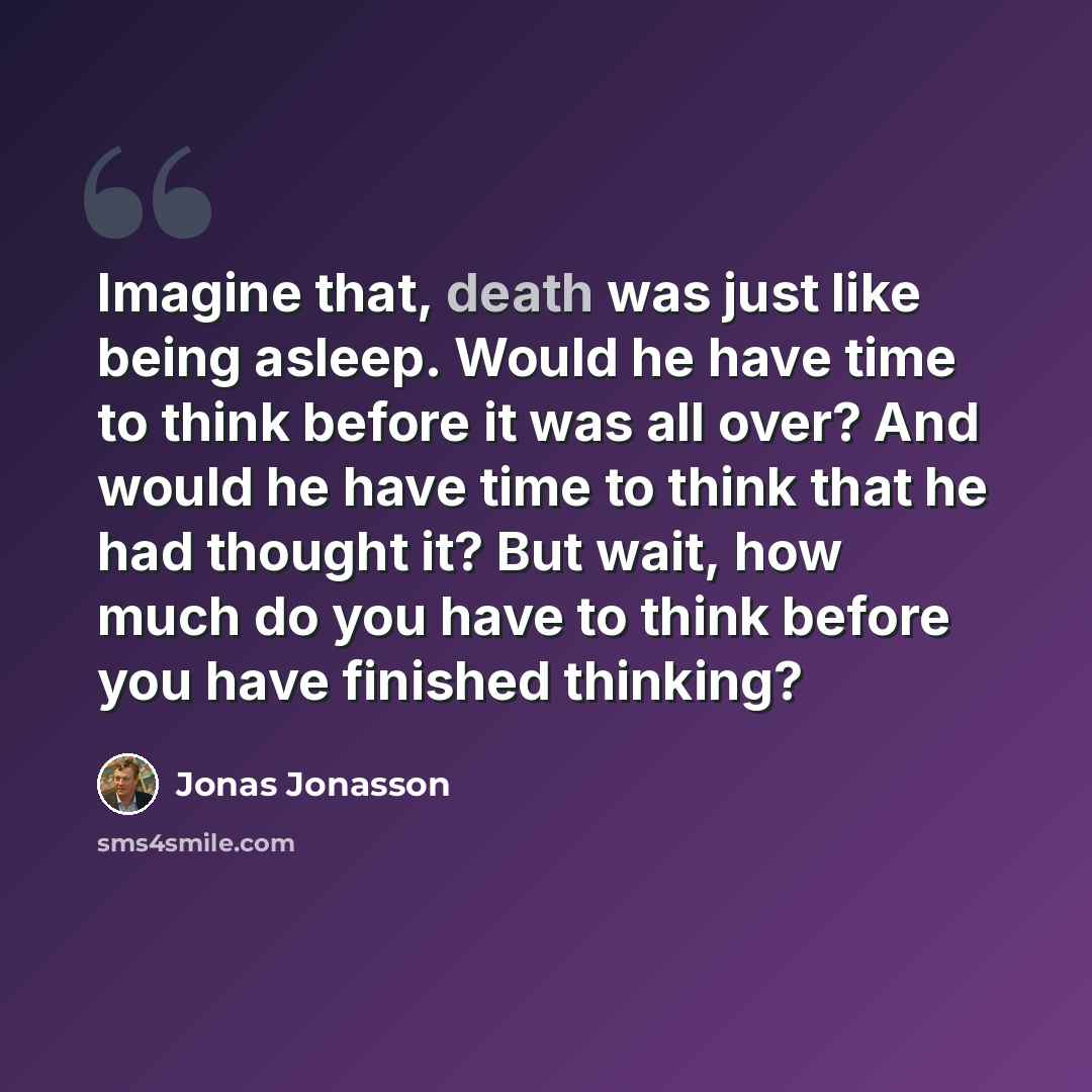 “Imagine that, death was just like being asleep. Would he have time to think before it was all over? And would he have time to think that he had thought it? But wait, how much do you have to think before you have finished thinking?” quote by Jonas Jonasson