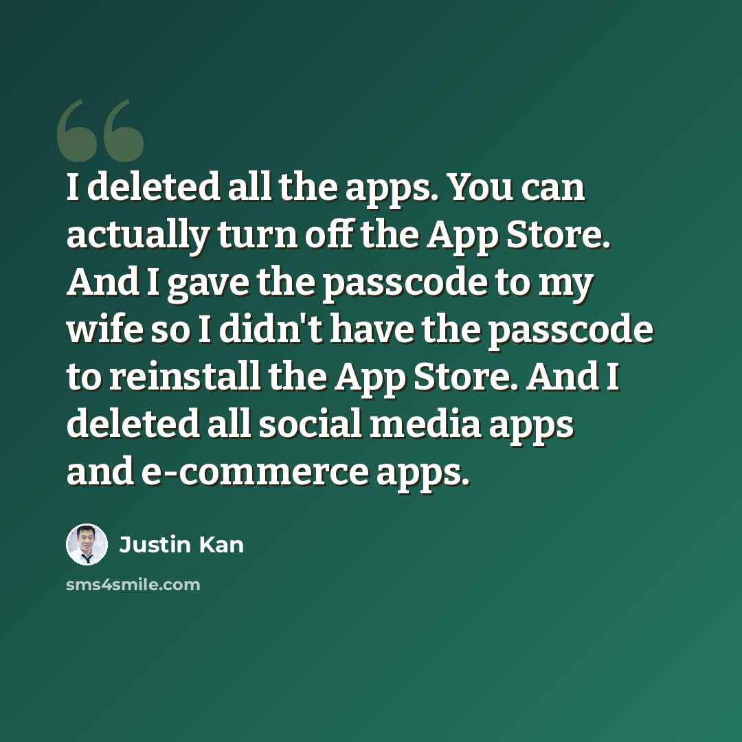“I deleted all the apps. You can actually turn off the App Store. And I gave the passcode to my wife so I didn't have the passcode to reinstall the App Store. And I deleted all social media apps and e-commerce apps.” quote by Justin Kan