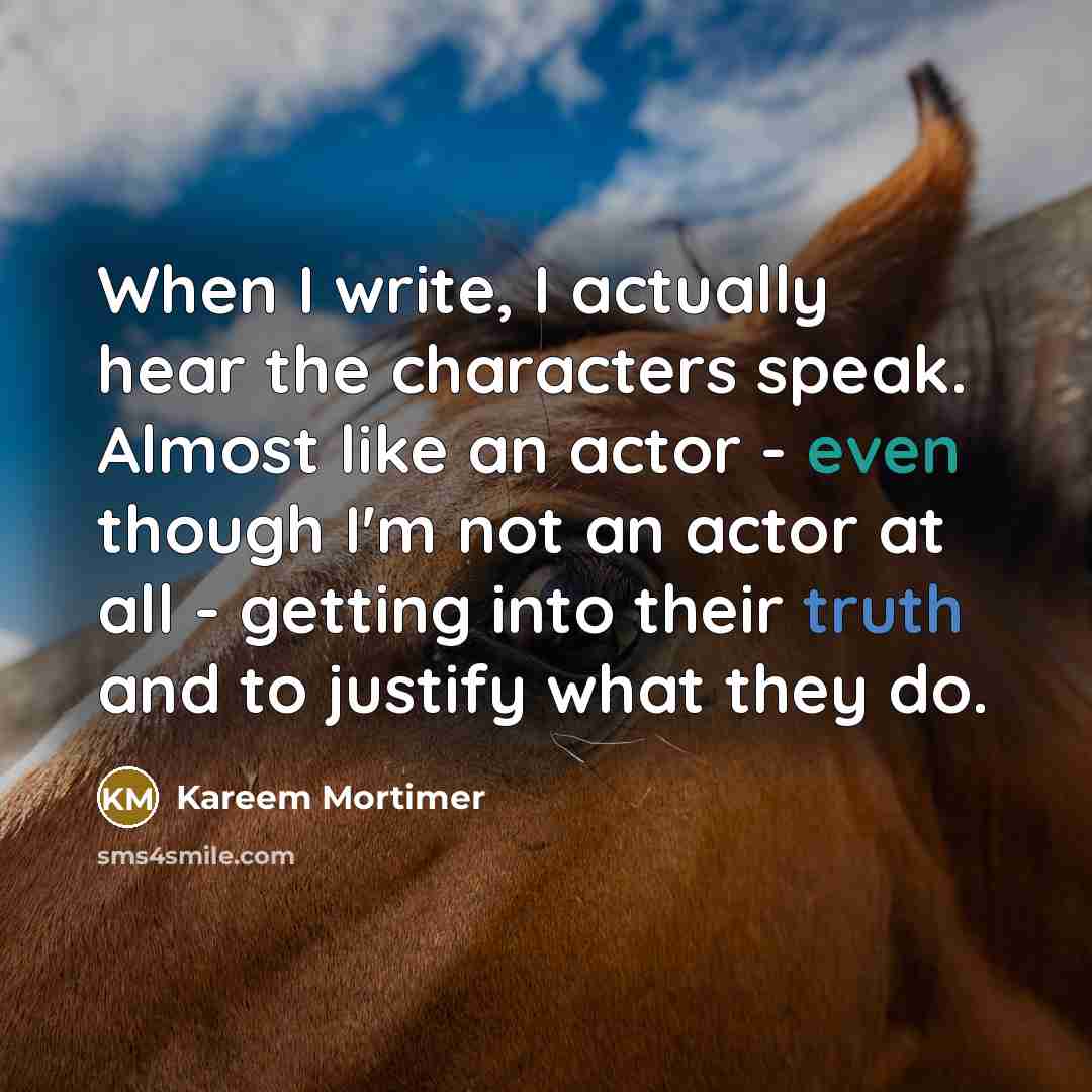 “When I write, I actually hear the characters speak. Almost like an actor - even though I'm not an actor at all - getting into their truth and to justify what they do.” quote by Kareem Mortimer