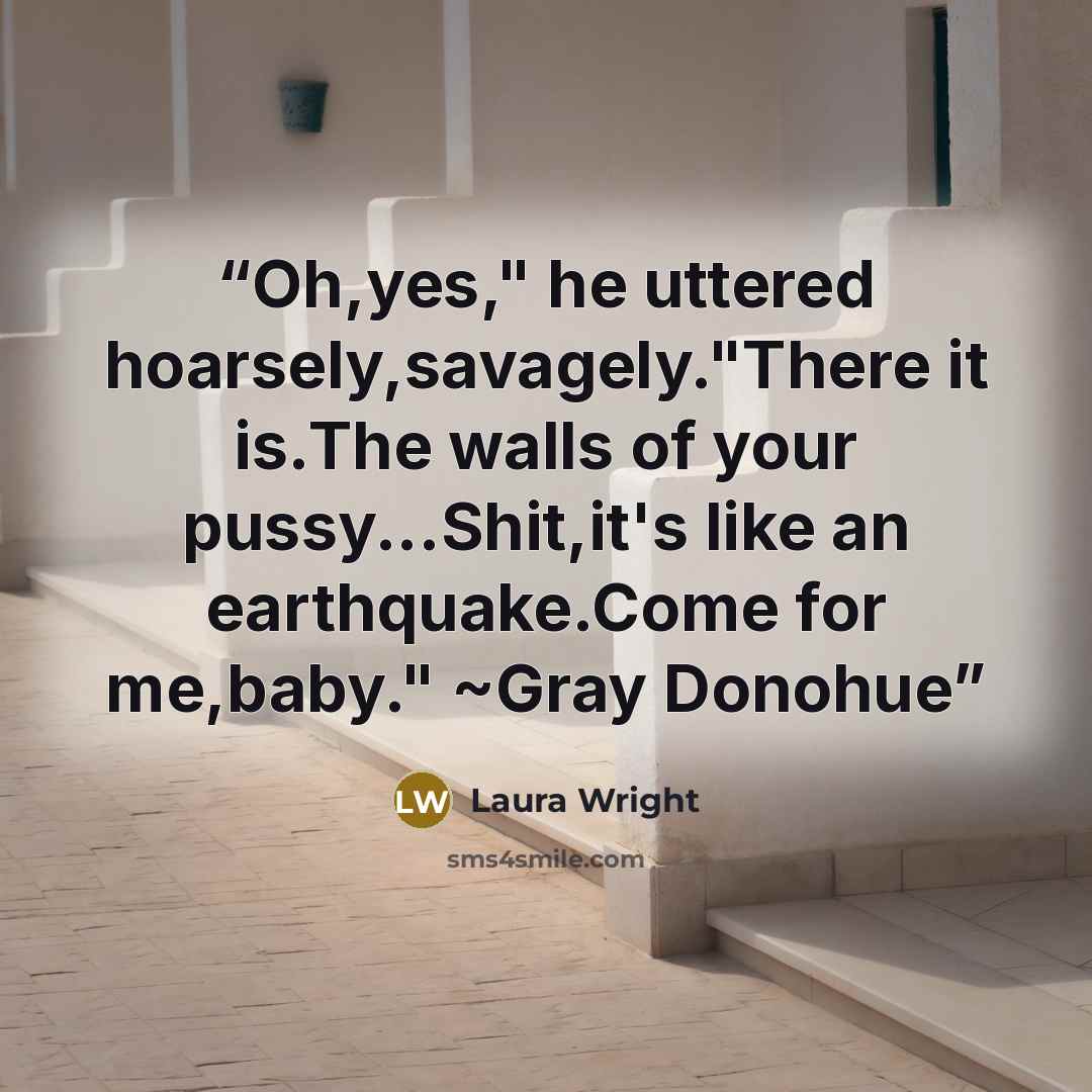 “Oh,yes," he uttered hoarsely,savagely."There it is.The walls of your pussy...Shit,it's like an earthquake.Come for me,baby." ~Gray Donohue” quote by Laura Wright