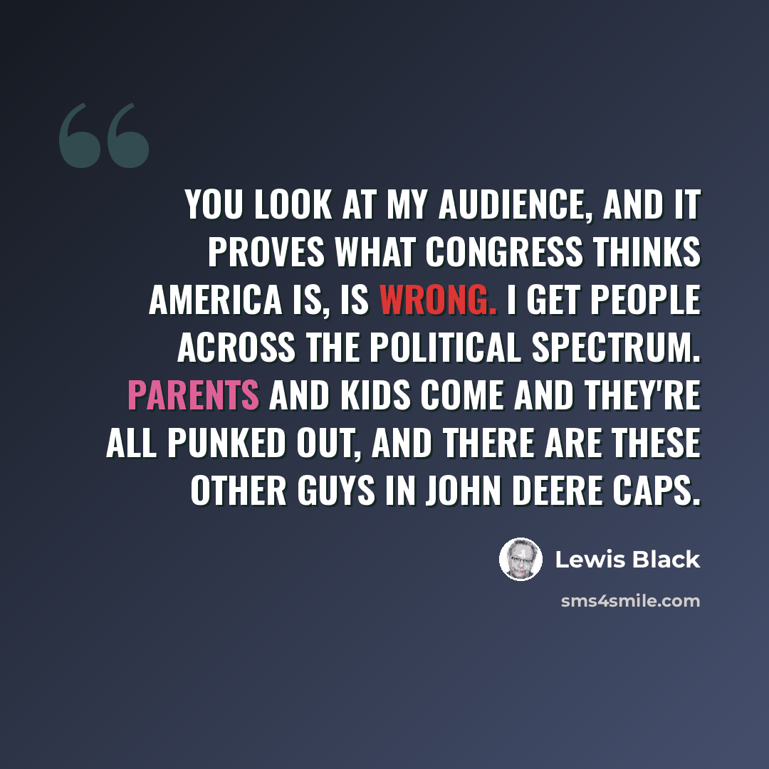 “You look at my audience, and it proves what Congress thinks America is, is wrong. I get people across the political spectrum. Parents and kids come and they're all punked out, and there are these other guys in John Deere caps.” quote by Lewis Black