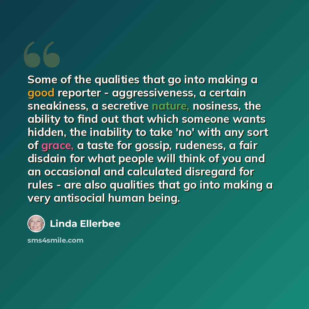 “Some of the qualities that go into making a good reporter - aggressiveness, a certain sneakiness, a secretive nature, nosiness, the ability to find out that which someone wants hidden, the inability to take 'no' with any sort of grace, a taste for gossip, rudeness, a fair disdain for what people…” quote by Linda Ellerbee