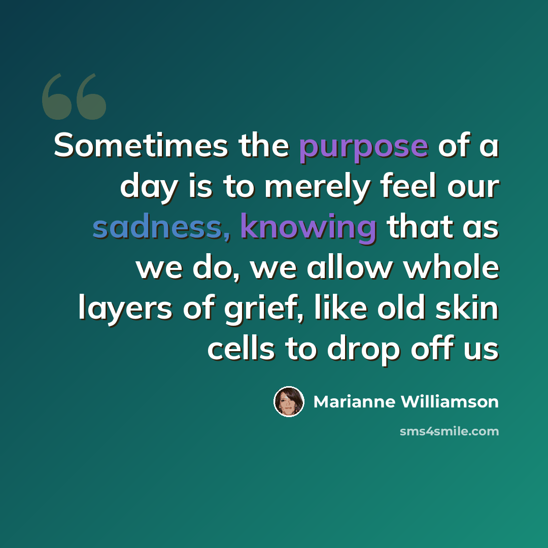 “Sometimes the purpose of a day is to merely feel our sadness, knowing that as we do, we allow whole layers of grief, like old skin cells to drop off us” quote by Marianne Williamson