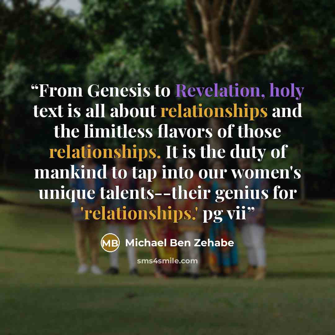 “From Genesis to Revelation, holy text is all about relationships and the limitless flavors of those relationships. It is the duty of mankind to tap into our women's unique talents--their genius for 'relationships.' pg vii” quote by Michael Ben Zehabe