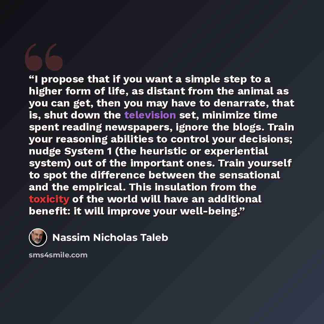 “I propose that if you want a simple step to a higher form of life, as distant from the animal as you can get, then you may have to denarrate, that is, shut down the television set, minimize time spent reading newspapers, ignore the blogs. Train your reasoning abilities to control your decisions…” quote by Nassim Nicholas Taleb