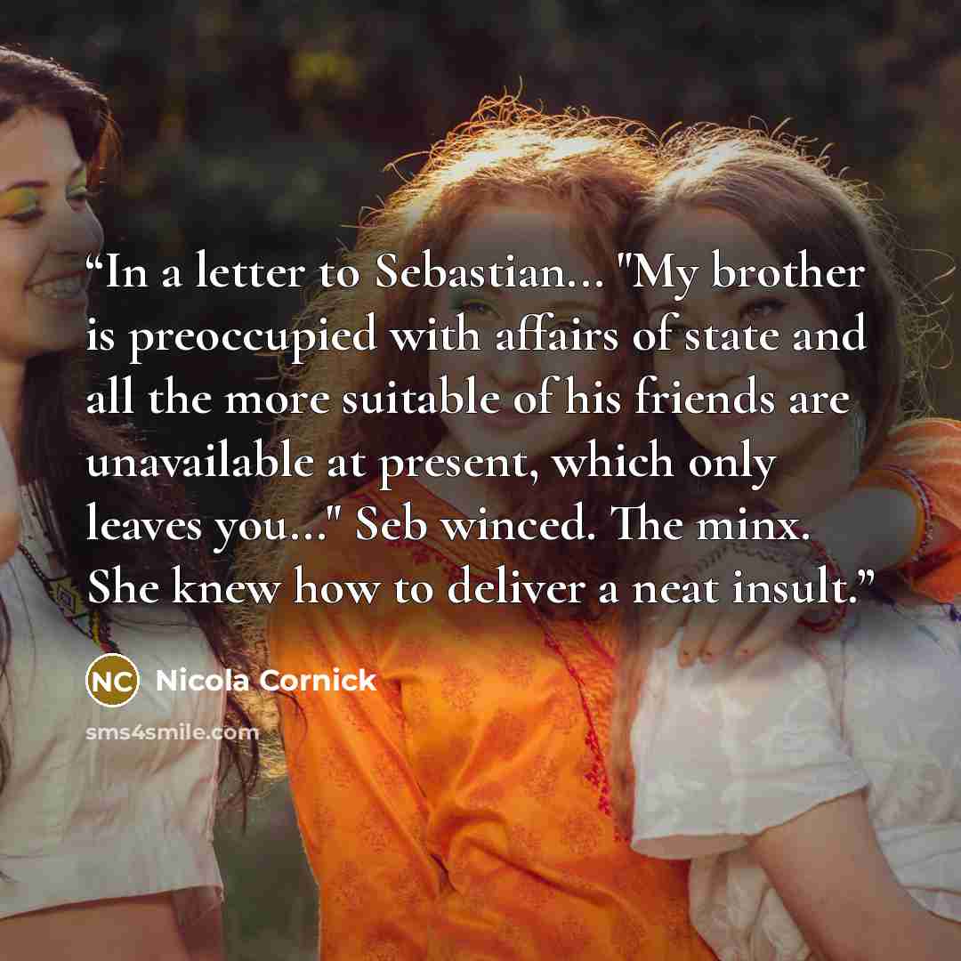 “In a letter to Sebastian... "My brother is preoccupied with affairs of state and all the more suitable of his friends are unavailable at present, which only leaves you..." Seb winced. The minx. She knew how to deliver a neat insult.” quote by Nicola Cornick