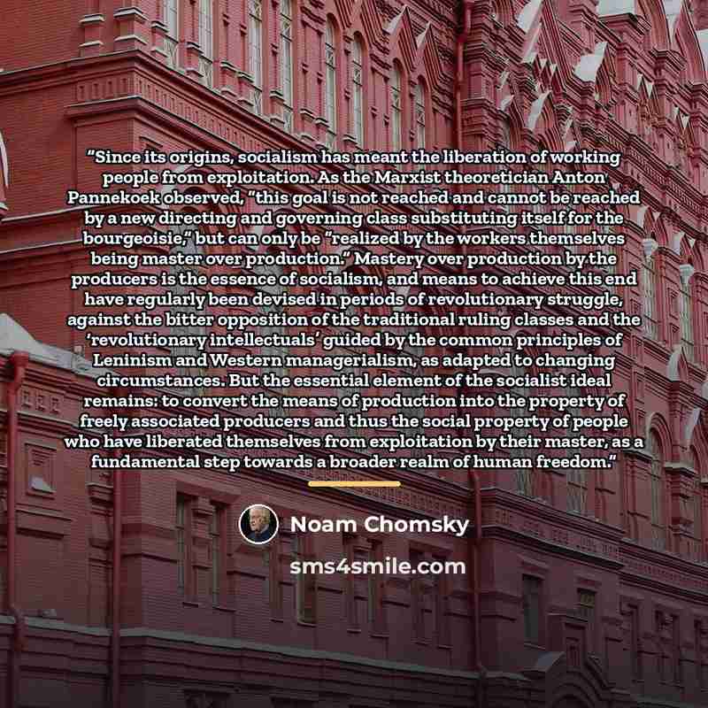 “Since its origins, socialism has meant the liberation of working people from exploitation. As the Marxist theoretician Anton Pannekoek observed, “this goal is not reached and cannot be reached by a new directing and governing class substituting itself for the bourgeoisie,” but can only be…” quote by Noam Chomsky