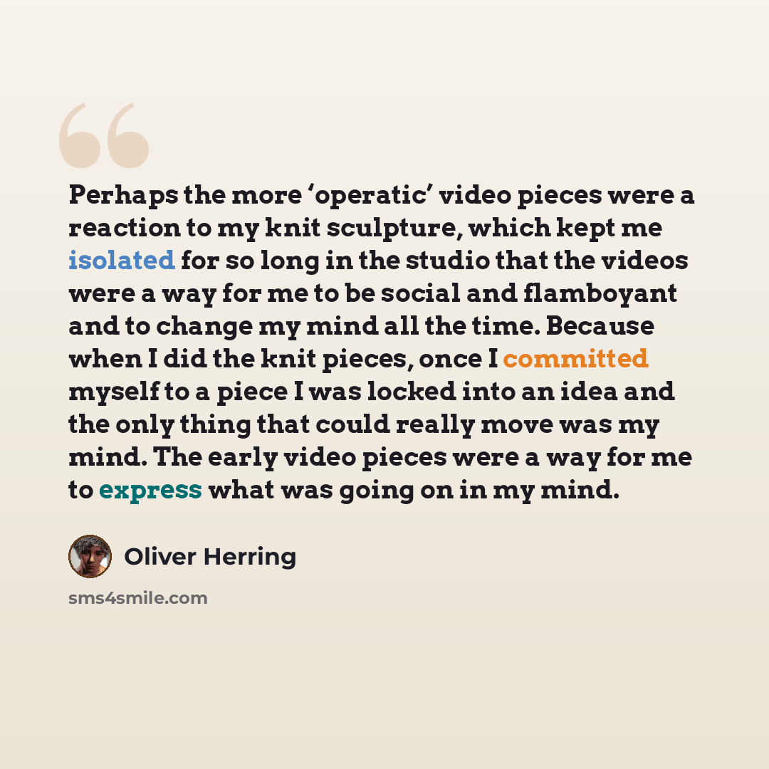 “Perhaps the more ‘operatic’ video pieces were a reaction to my knit sculpture, which kept me isolated for so long in the studio that the videos were a way for me to be social and flamboyant and to change my mind all the time. Because when I did the knit pieces, once I committed myself to a piece I…” quote by Oliver Herring