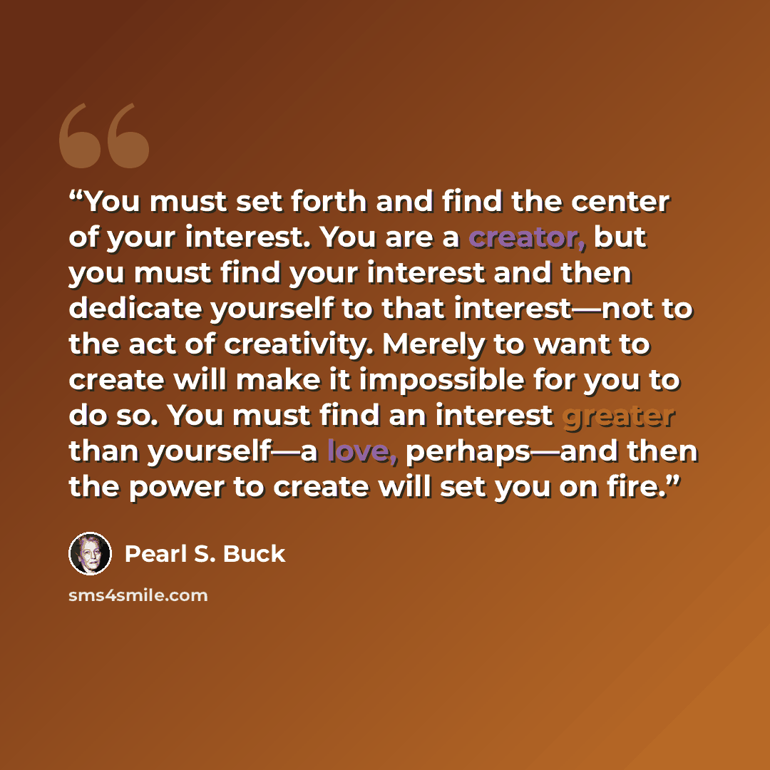 “You must set forth and find the center of your interest. You are a creator, but you must find your interest and then dedicate yourself to that interest—not to the act of creativity. Merely to want to create will make it impossible for you to do so. You must find an interest greater than yourself—a…” quote by Pearl S. Buck