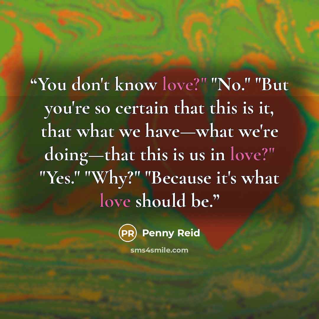 “You don't know love?" "No." "But you're so certain that this is it, that what we have—what we're doing—that this is us in love?" "Yes." "Why?" "Because it's what love should be.” quote by Penny Reid