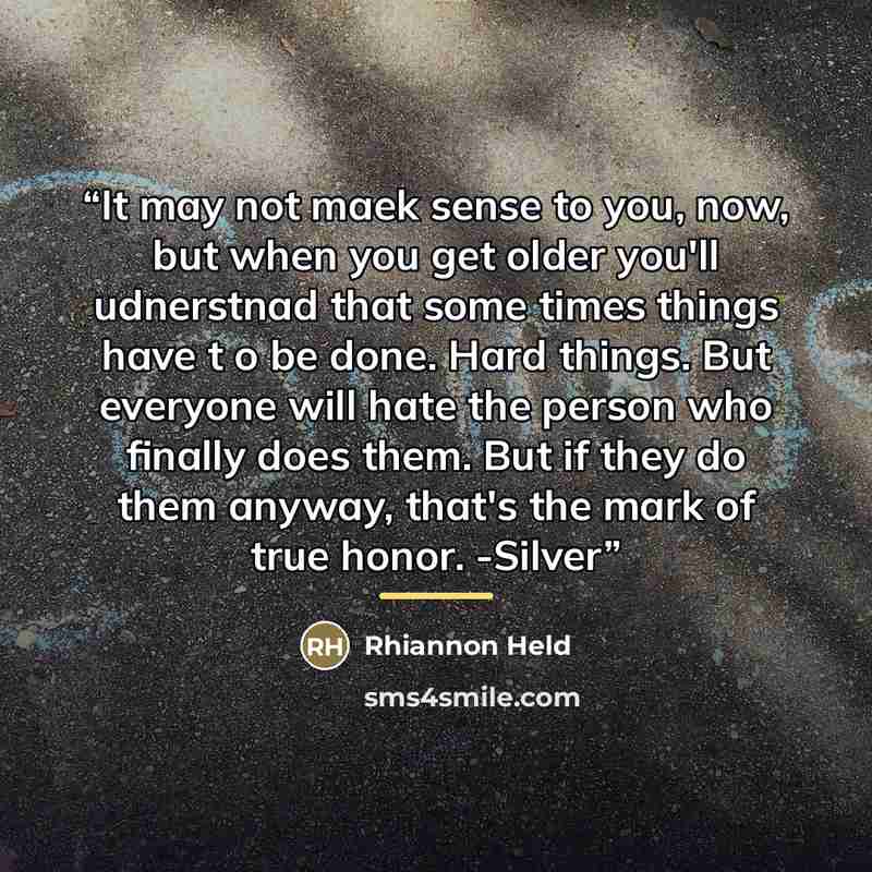 “It may not maek sense to you, now, but when you get older you'll udnerstnad that some times things have t o be done. Hard things. But everyone will hate the person who finally does them. But if they do them anyway, that's the mark of true honor. -Silver” quote by Rhiannon Held