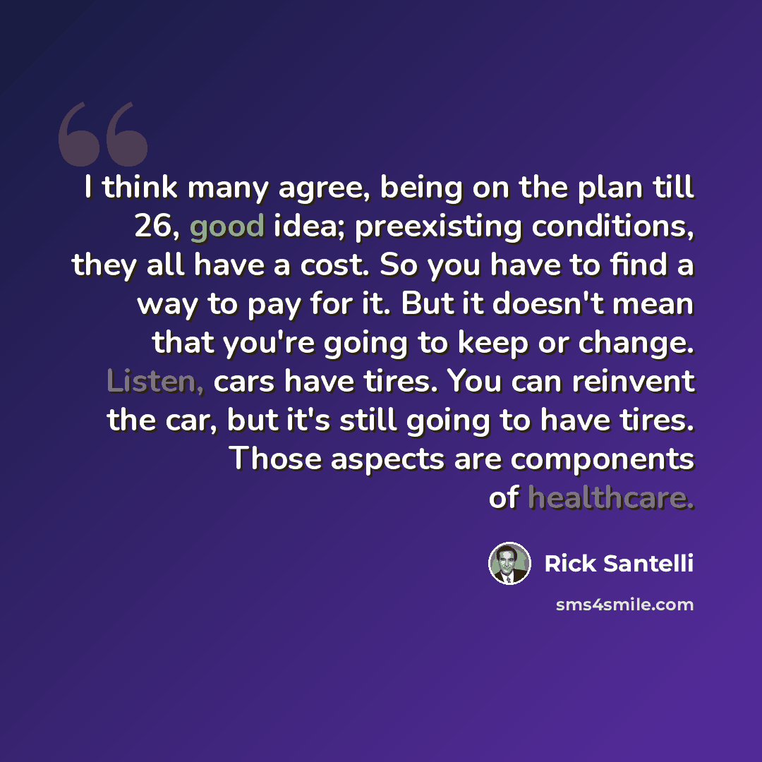 “I think many agree, being on the plan till 26, good idea; preexisting conditions, they all have a cost. So you have to find a way to pay for it. But it doesn't mean that you're going to keep or change. Listen, cars have tires. You can reinvent the car, but it's still going to have tires. Those…” quote by Rick Santelli