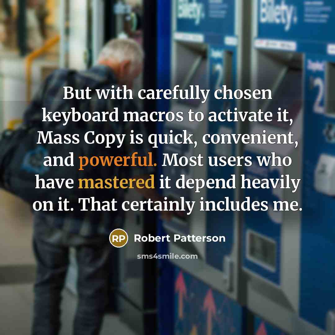 “But with carefully chosen keyboard macros to activate it, Mass Copy is quick, convenient, and powerful. Most users who have mastered it depend heavily on it. That certainly includes me.” quote by Robert Patterson