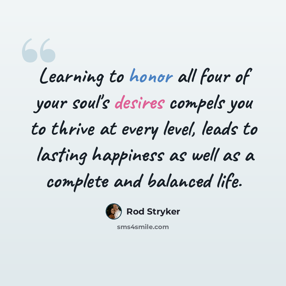 “Learning to honor all four of your soul's desires compels you to thrive at every level, leads to lasting happiness as well as a complete and balanced life.” quote by Rod Stryker