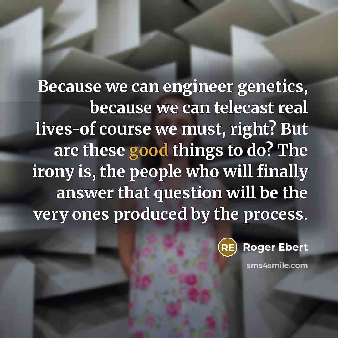 “Because we can engineer genetics, because we can telecast real lives-of course we must, right? But are these good things to do? The irony is, the people who will finally answer that question will be the very ones produced by the process.” quote by Roger Ebert