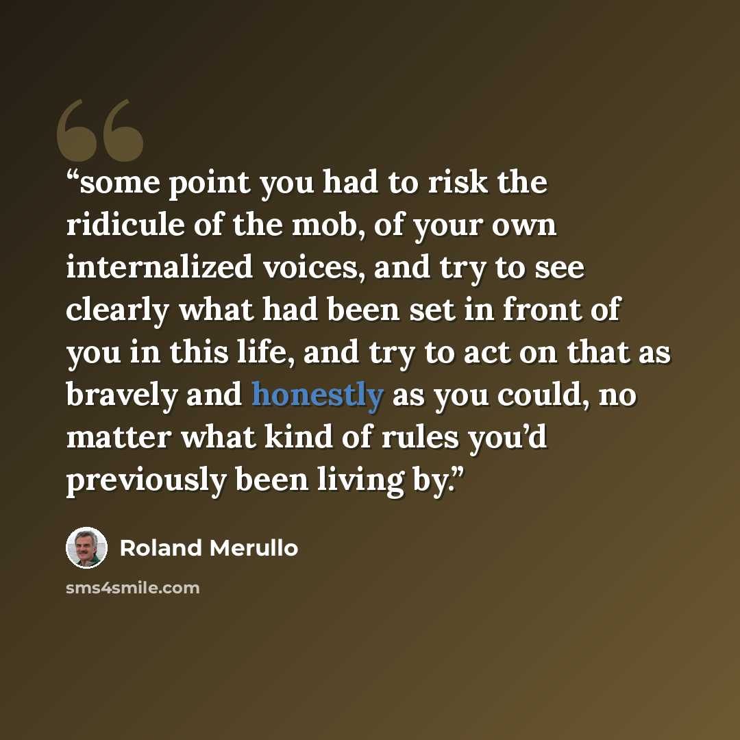 “some point you had to risk the ridicule of the mob, of your own internalized voices, and try to see clearly what had been set in front of you in this life, and try to act on that as bravely and honestly as you could, no matter what kind of rules you’d previously been living by.” quote by Roland Merullo