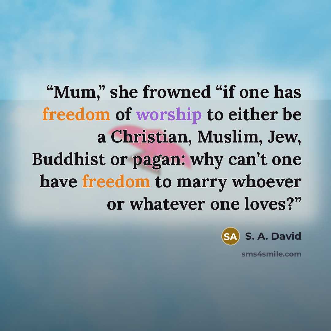 “Mum,” she frowned “if one has freedom of worship to either be a Christian, Muslim, Jew, Buddhist or pagan: why can’t one have freedom to marry whoever or whatever one loves?” quote by S. A. David