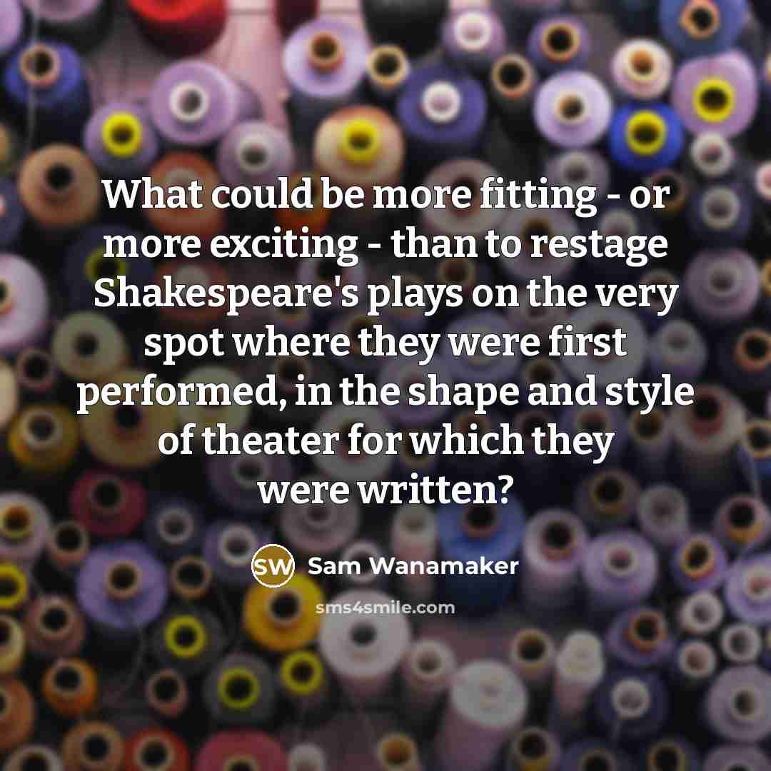 “What could be more fitting - or more exciting - than to restage Shakespeare's plays on the very spot where they were first performed, in the shape and style of theater for which they were written?” quote by Sam Wanamaker