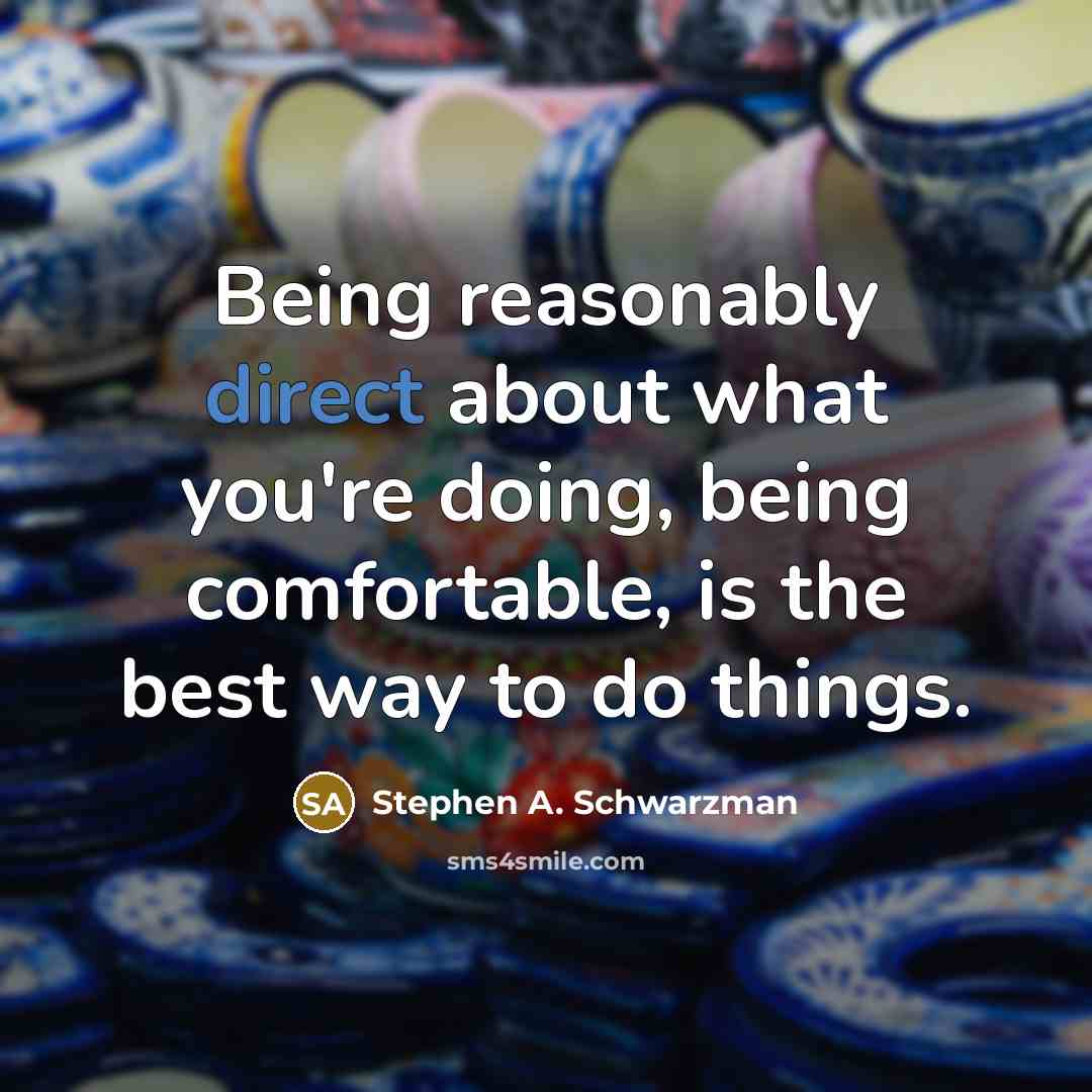 “Being reasonably direct about what you're doing, being comfortable, is the best way to do things.” quote by Stephen A. Schwarzman