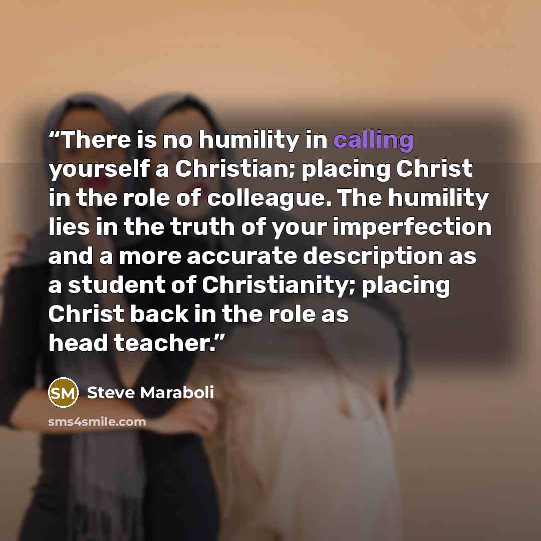 “There is no humility in calling yourself a Christian; placing Christ in the role of colleague. The humility lies in the truth of your imperfection and a more accurate description as a student of Christianity; placing Christ back in the role as head teacher.” quote by Steve Maraboli