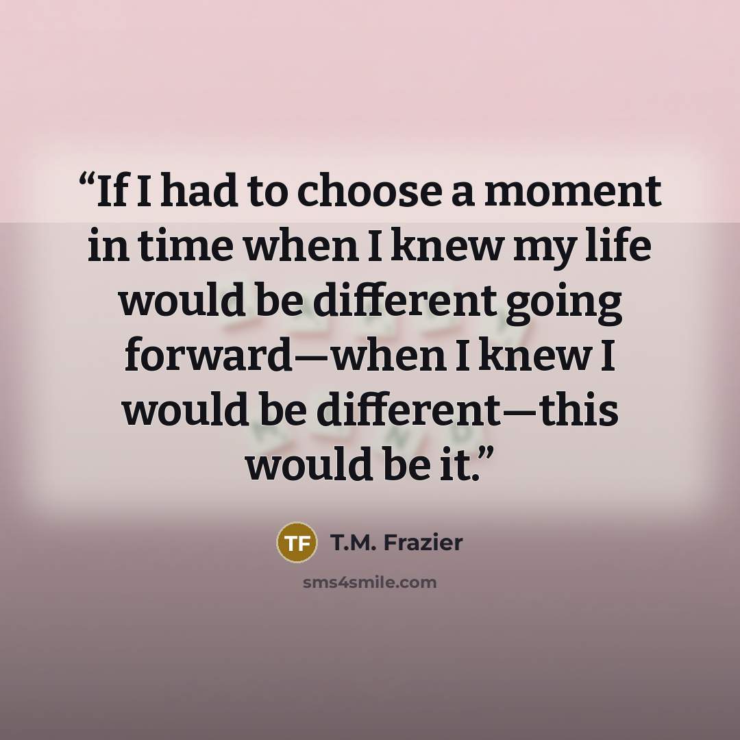 “If I had to choose a moment in time when I knew my life would be different going forward—when I knew I would be different—this would be it.” quote by T.M. Frazier