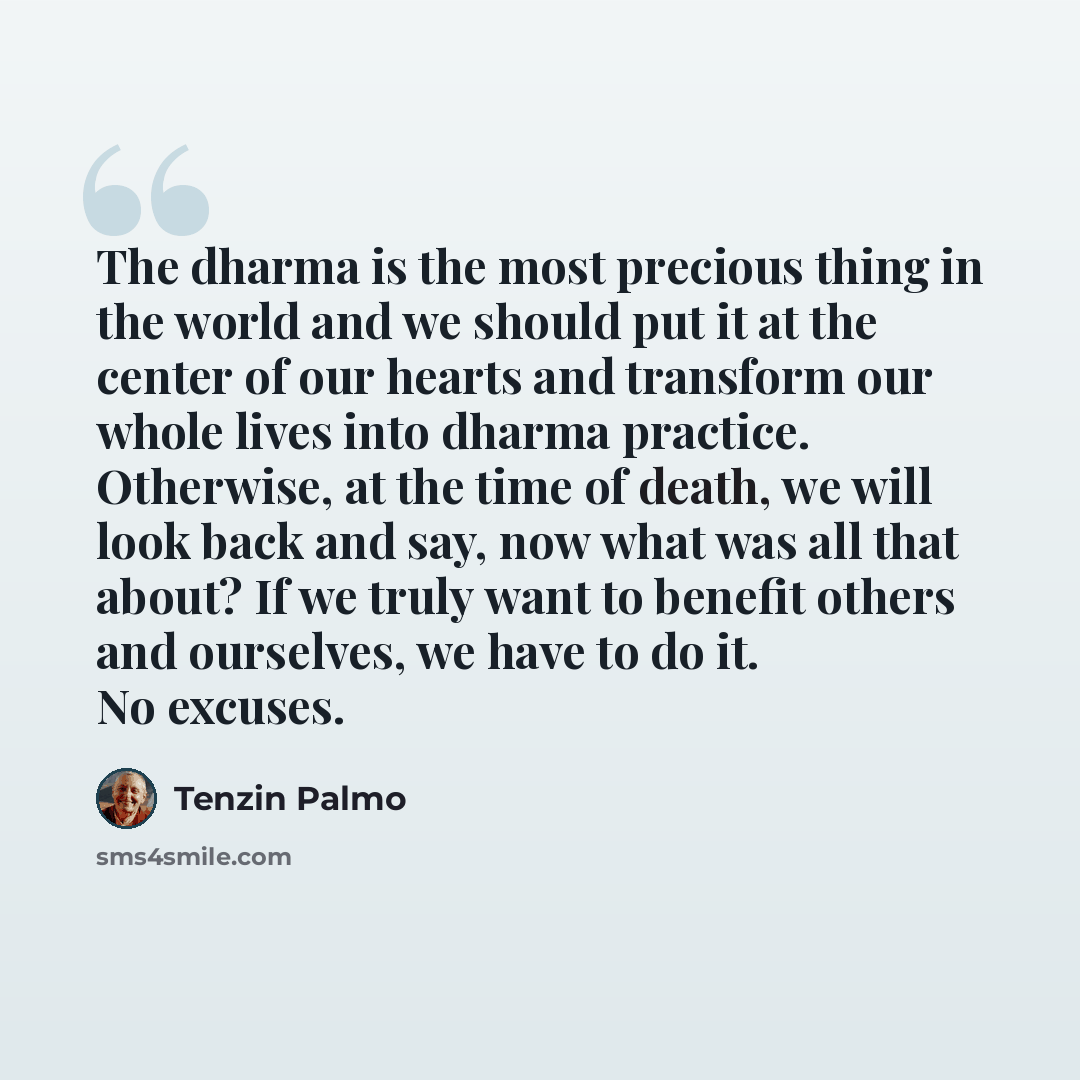 “The dharma is the most precious thing in the world and we should put it at the center of our hearts and transform our whole lives into dharma practice. Otherwise, at the time of death, we will look back and say, now what was all that about? If we truly want to benefit others and ourselves, we have…” quote by Tenzin Palmo