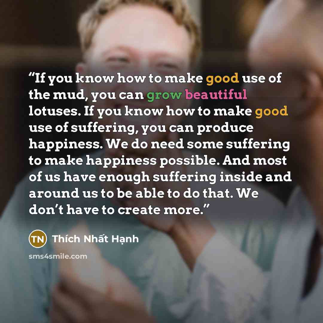 “If you know how to make good use of the mud, you can grow beautiful lotuses. If you know how to make good use of suffering, you can produce happiness. We do need some suffering to make happiness possible. And most of us have enough suffering inside and around us to be able to do that. We don’t…” quote by Thich Nhat Hanh