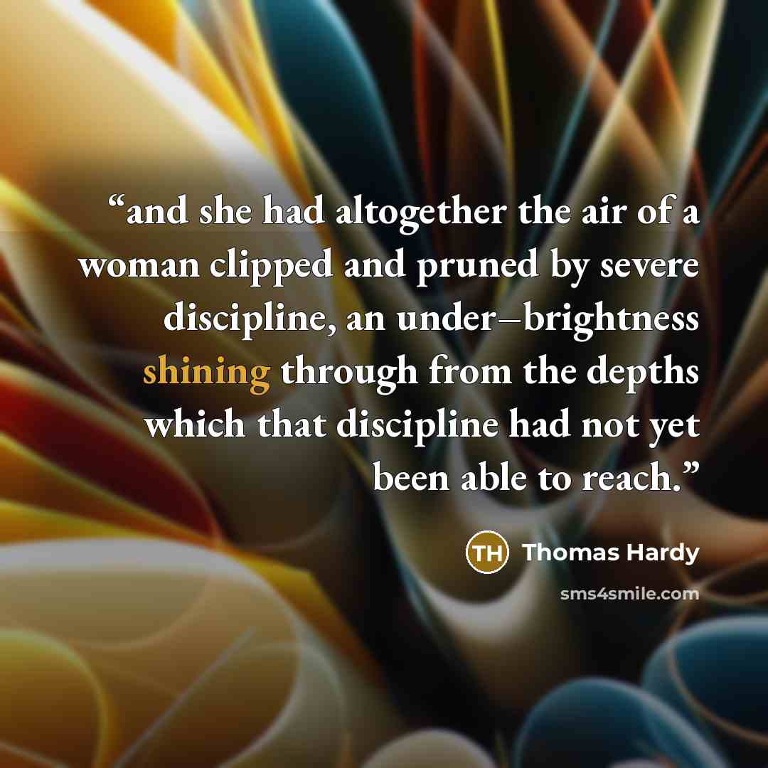 “and she had altogether the air of a woman clipped and pruned by severe discipline, an under–brightness shining through from the depths which that discipline had not yet been able to reach.” quote by Thomas Hardy